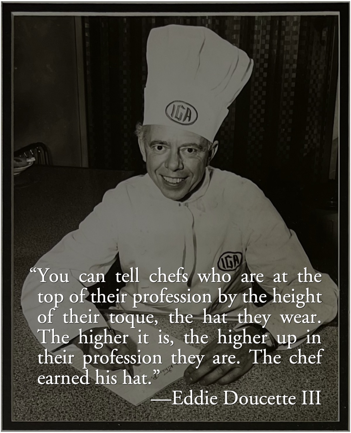 The Chef earned his hat: Eddie Doucette III about his father, Chef Eddie Doucette: “You can tell chefs who are at the top of their profession by the height of their toque, the hat they wear. The higher it is, the higher up in their profession they are. The chef earned his hat.”; Eddie Doucette; cooks; chefs