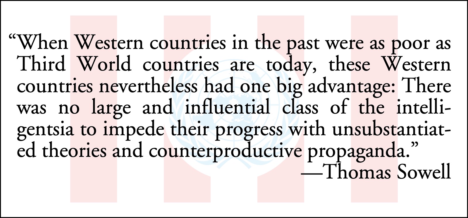 Sowell on third world: Thomas Sowell: When Western countries in the past were as poor as Third World countries are today, these Western countries nevertheless had one big advantage: There was no large and influential class of the intelligentsia to impede their progress with unsubstantiated theories and counterproductive propaganda.; United Nations; Eloi class; anointed, political elite; Thomas Sowell; third world