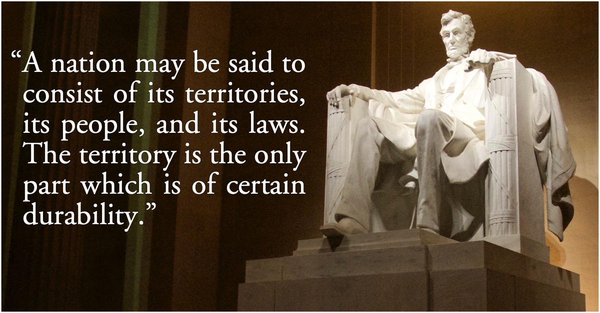 Abraham Lincoln: A nation is its people, territories, and laws: “A nation may be said to consist of its territories, its people, and its laws. The territory is the only part which is of certain durability.”—Abraham Lincoln, Annual message to Congress, 1862, p. 736; America; United States; Abraham Lincoln