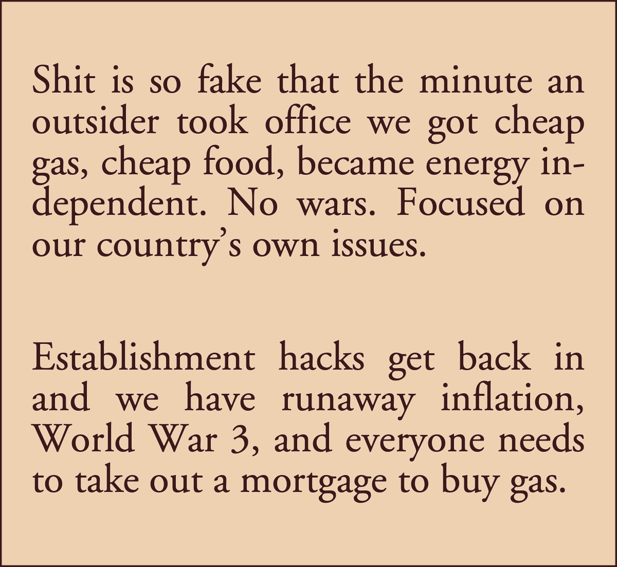 Shit is so fake: Shit is so fake that the minute an outsider took office we got cheap gas, cheap food, became energy independent. No wars. Focused on our country’s own issues. Establishment hacks get back in and we have runaway inflation, World War 3, and everyone needs to take out a mortgage to buy gas.; institutional Left; left-wing, the Left, establishment Left; President Donald Trump; beltway class; establishment