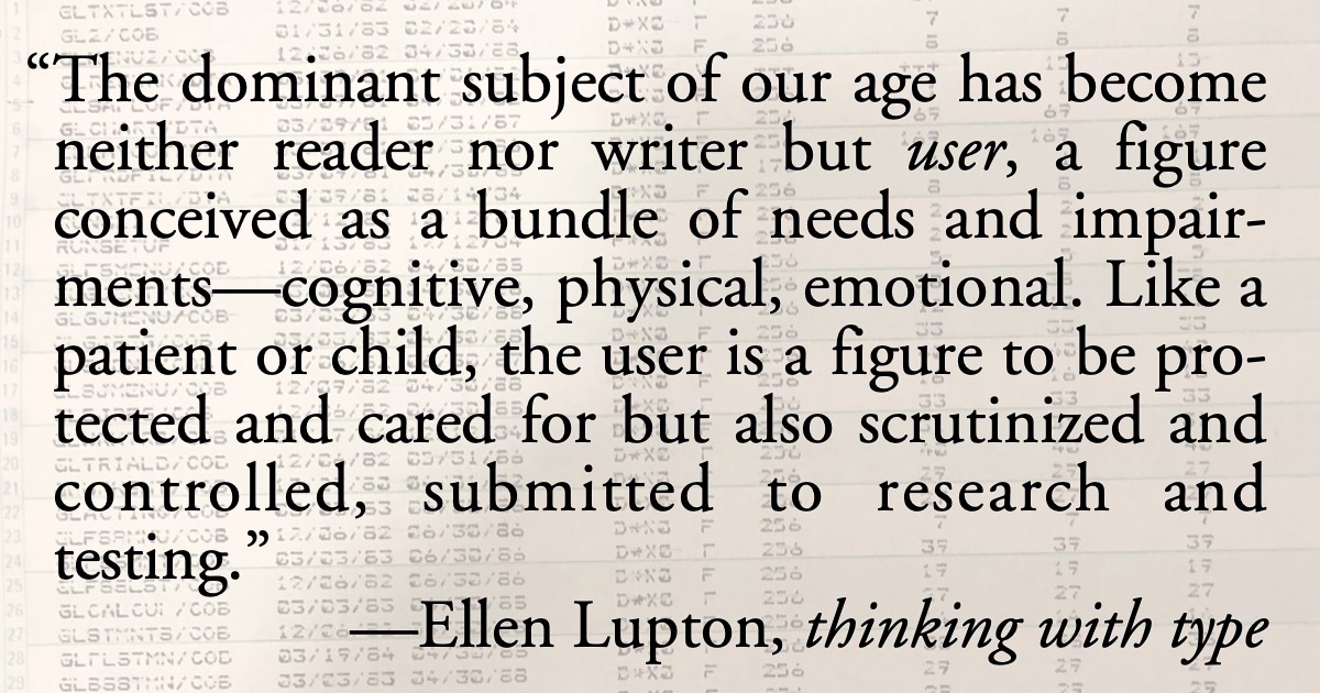 The User: From Ellen Lupton’s Thinking With Type: “The dominant subject of our age has become neither reader nor writer but user, a figure conceived as a bundle of needs and impairments—cognitive, physical, emotional. Like a patient or child, the user is a figure to be protected and cared for but also scrutinized and controlled, submitted to research and testing.”; Eloi class; anointed, political elite; Ellen Lupton